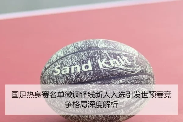 国足热身赛名单微调锋线新人入选引发世预赛竞争格局深度解析