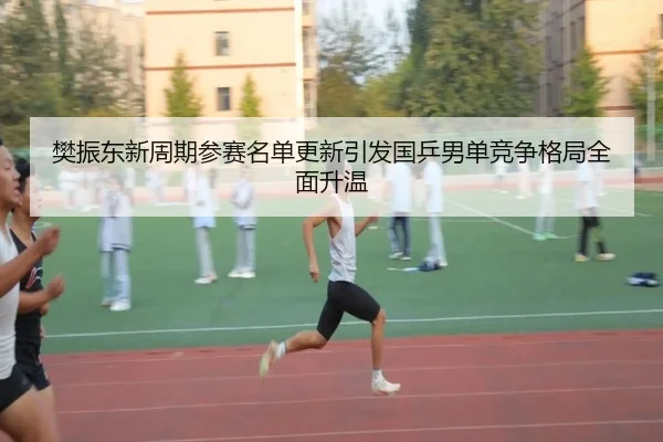 樊振东新周期参赛名单更新引发国乒男单竞争格局全面升温